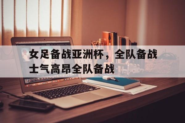 女足备战亚洲杯，全队备战士气高昂全队备战的简单介绍