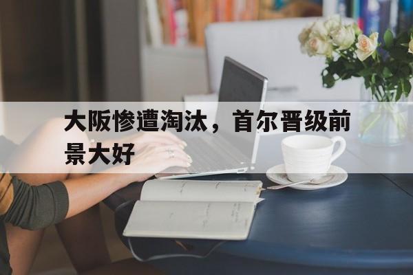 大阪惨遭淘汰，首尔晋级前景大好的简单介绍