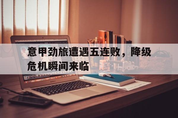 意甲劲旅遭遇五连败，降级危机瞬间来临的简单介绍