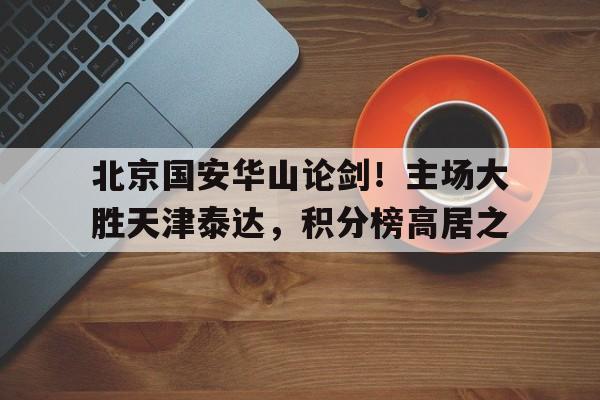 包含北京国安华山论剑！主场大胜天津泰达，积分榜高居之的词条