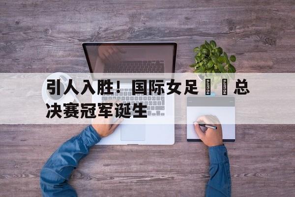 引人入胜！国际女足聯賽总决赛冠军诞生的简单介绍