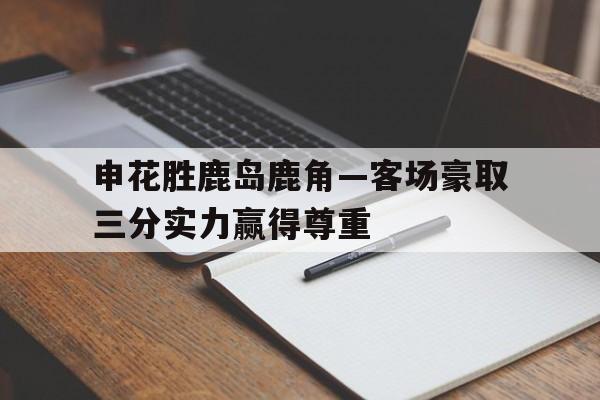 申花胜鹿岛鹿角—客场豪取三分实力赢得尊重的简单介绍